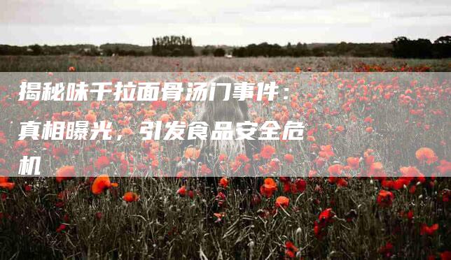揭秘味千拉面骨汤门事件：真相曝光，引发食品安全危机