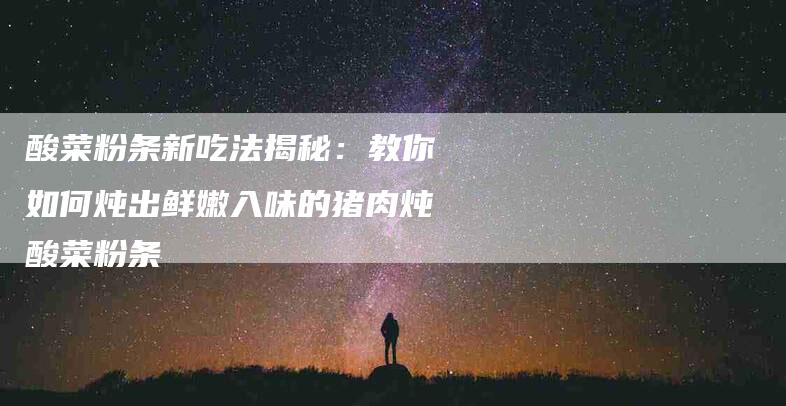酸菜粉条新吃法揭秘：教你如何炖出鲜嫩入味的猪肉炖酸菜粉条