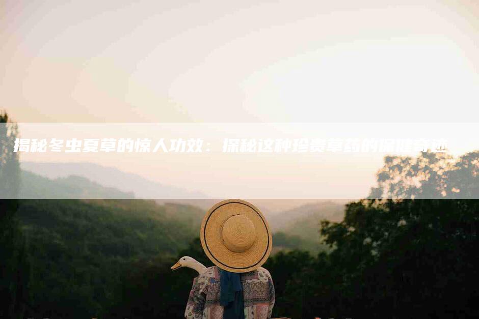 揭秘冬虫夏草的惊人功效：探秘这种珍贵草药的保健奇迹-住家保姆月嫂服务_家政保洁钟点工家政服务_速上门月嫂网首页