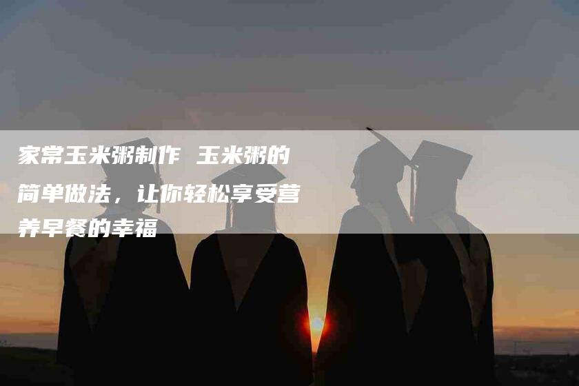 家常玉米粥制作 玉米粥的简单做法，让你轻松享受营养早餐的幸福-住家保姆月嫂服务_家政保洁钟点工家政服务_速上门月嫂网首页