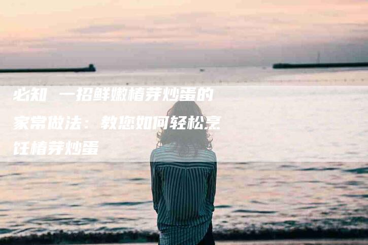 必知 一招鲜嫩椿芽炒蛋的家常做法：教您如何轻松烹饪椿芽炒蛋-住家保姆月嫂服务_家政保洁钟点工家政服务_速上门月嫂网首页