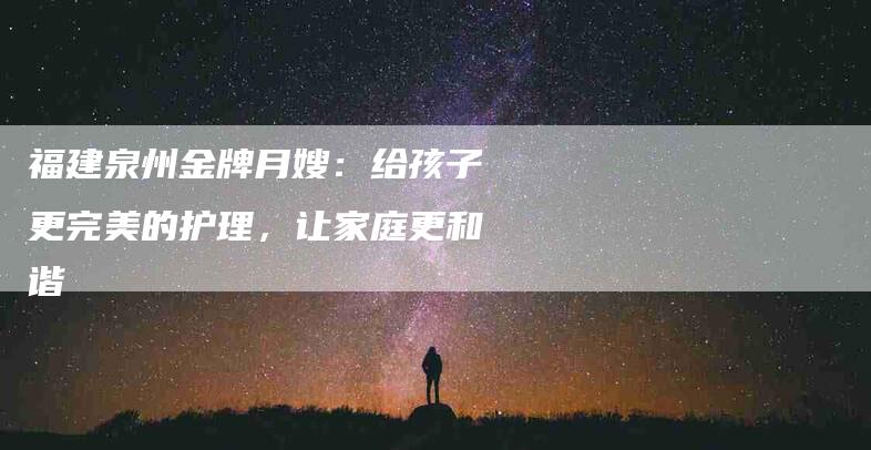 福建泉州金牌月嫂:给孩子更完美的护理,让家庭更和谐-住家保姆月嫂服务_家政保洁钟点工家政服务_速上门月嫂网首页