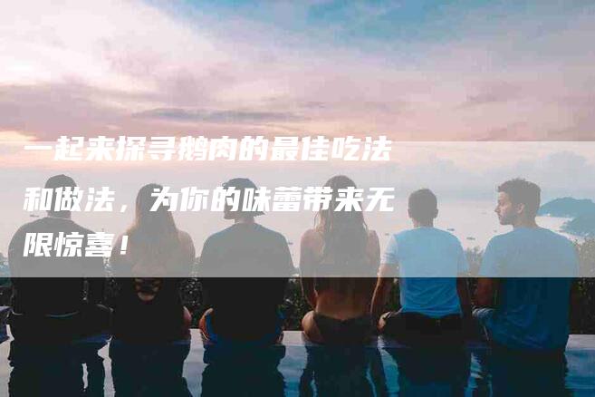 一起来探寻鹅肉的最佳吃法和做法，为你的味蕾带来无限惊喜！-住家保姆月嫂服务_家政保洁钟点工家政服务_速上门月嫂网首页