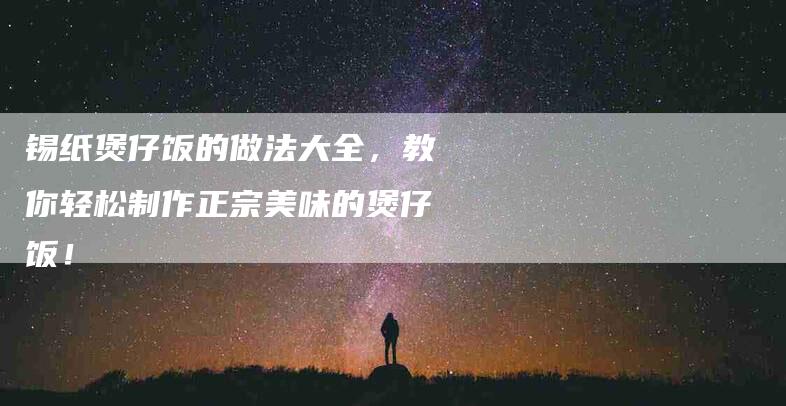 锡纸煲仔饭的做法大全，教你轻松制作正宗美味的煲仔饭！