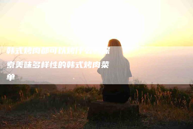 韩式烤肉都可以烤什么？探索美味多样性的韩式烤肉菜单-住家保姆月嫂服务_家政保洁钟点工家政服务_速上门月嫂网首页