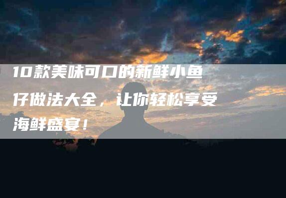 10款美味可口的新鲜小鱼仔做法大全，让你轻松享受海鲜盛宴！-住家保姆月嫂服务_家政保洁钟点工家政服务_速上门月嫂网首页
