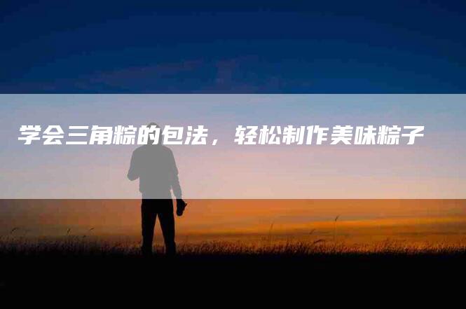 学会三角粽的包法，轻松制作美味粽子