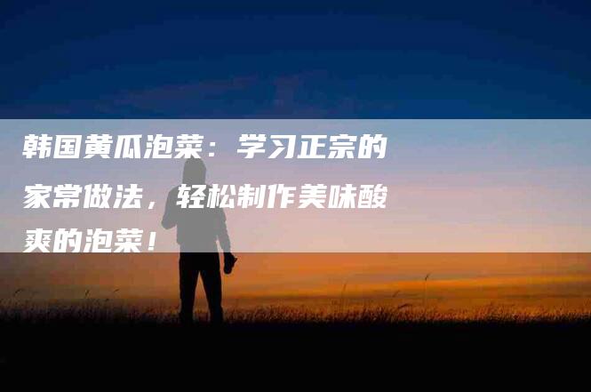 韩国黄瓜泡菜：学习正宗的家常做法，轻松制作美味酸爽的泡菜！