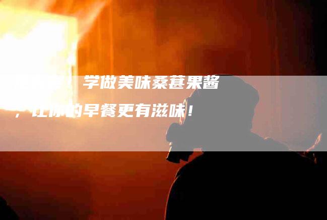 抢先尝！学做美味桑葚果酱，让你的早餐更有滋味！-住家保姆月嫂服务_家政保洁钟点工家政服务_速上门月嫂网首页