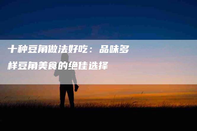 十种豆角做法好吃：品味多样豆角美食的绝佳选择-住家保姆月嫂服务_家政保洁钟点工家政服务_速上门月嫂网首页