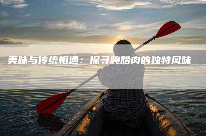 美味与传统相遇：探寻腌腊肉的独特风味-住家保姆月嫂服务_家政保洁钟点工家政服务_速上门月嫂网首页