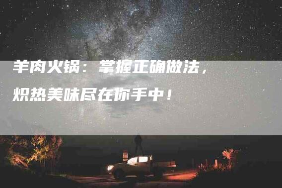 羊肉火锅：掌握正确做法，炽热美味尽在你手中！-住家保姆月嫂服务_家政保洁钟点工家政服务_速上门月嫂网首页