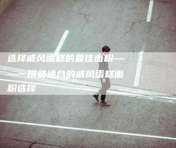 选择戚风蛋糕的最佳面粉——一探最适合的戚风蛋糕面粉选择-住家保姆月嫂服务_家政保洁钟点工家政服务_速上门月嫂网首页