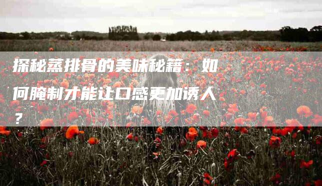 探秘蒸排骨的美味秘籍：如何腌制才能让口感更加诱人？