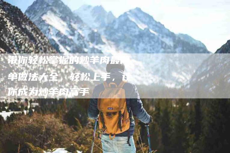 带你轻松掌握的炒羊肉最简单做法大全，轻松上手，让你成为炒羊肉高手