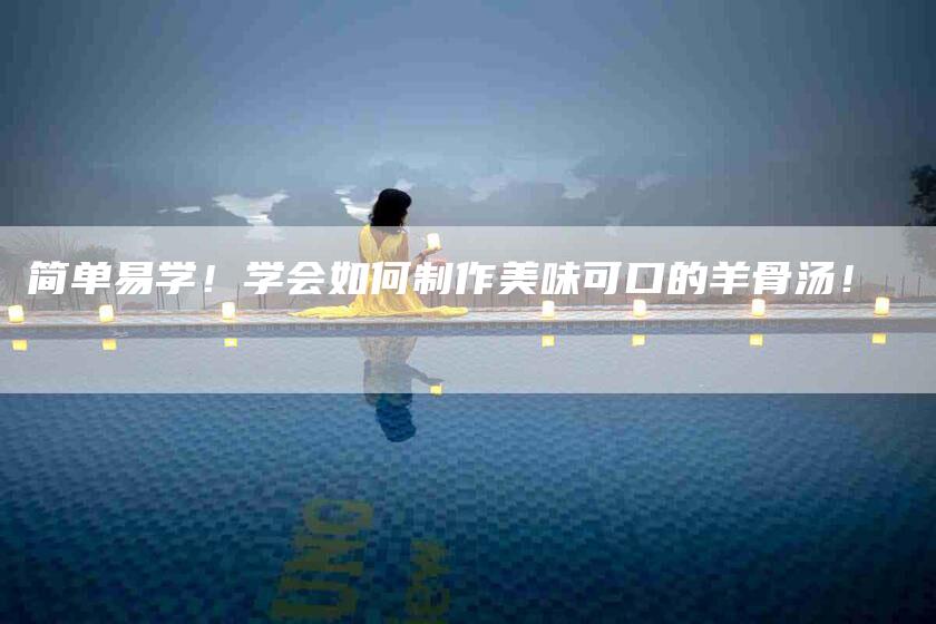简单易学！学会如何制作美味可口的羊骨汤！-住家保姆月嫂服务_家政保洁钟点工家政服务_速上门月嫂网首页