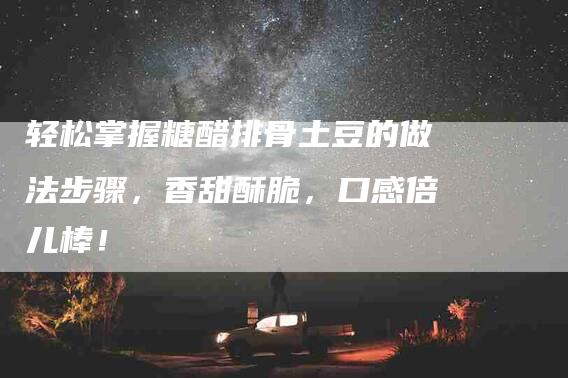 轻松掌握糖醋排骨土豆的做法步骤，香甜酥脆，口感倍儿棒！