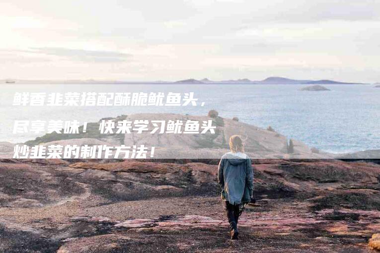 鲜香韭菜搭配酥脆鱿鱼头，尽享美味！快来学习鱿鱼头炒韭菜的制作方法！