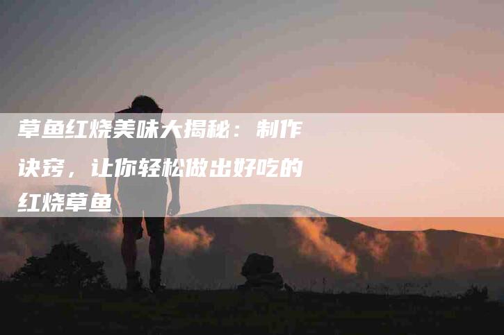 草鱼红烧美味大揭秘：制作诀窍，让你轻松做出好吃的红烧草鱼