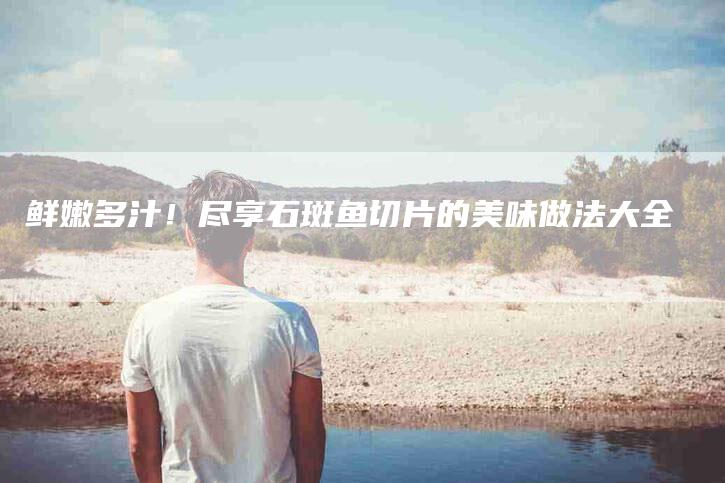 鲜嫩多汁！尽享石斑鱼切片的美味做法大全