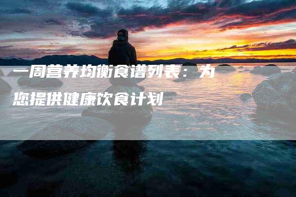 一周营养均衡食谱列表：为您提供健康饮食计划