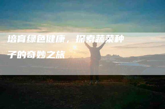 培育绿色健康，探索蔬菜种子的奇妙之旅-住家保姆月嫂服务_家政保洁钟点工家政服务_速上门月嫂网首页