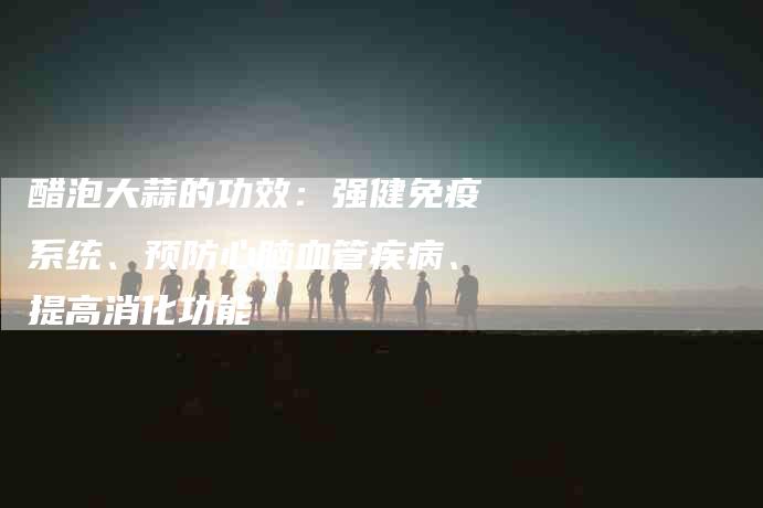 醋泡大蒜的功效：强健免疫系统、预防心脑血管疾病、提高消化功能