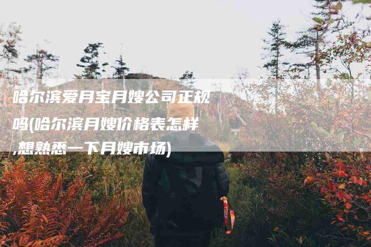 哈尔滨爱月宝月嫂公司正规吗(哈尔滨月嫂价格表怎样,想熟悉一下月嫂市场)