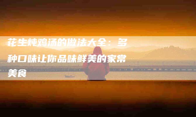 花生炖鸡汤的做法大全：多种口味让你品味鲜美的家常美食-住家保姆月嫂服务_家政保洁钟点工家政服务_速上门月嫂网首页