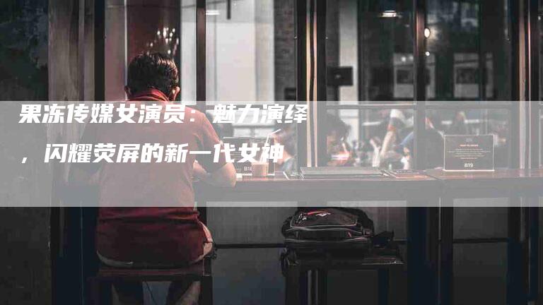 果冻传媒女演员：魅力演绎，闪耀荧屏的新一代女神