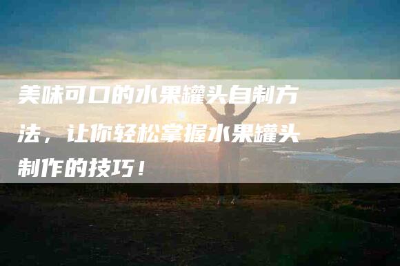 美味可口的水果罐头自制方法，让你轻松掌握水果罐头制作的技巧！