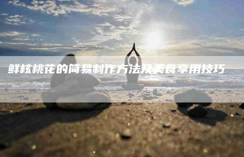 鲜核桃花的简易制作方法及美食享用技巧-住家保姆月嫂服务_家政保洁钟点工家政服务_速上门月嫂网首页
