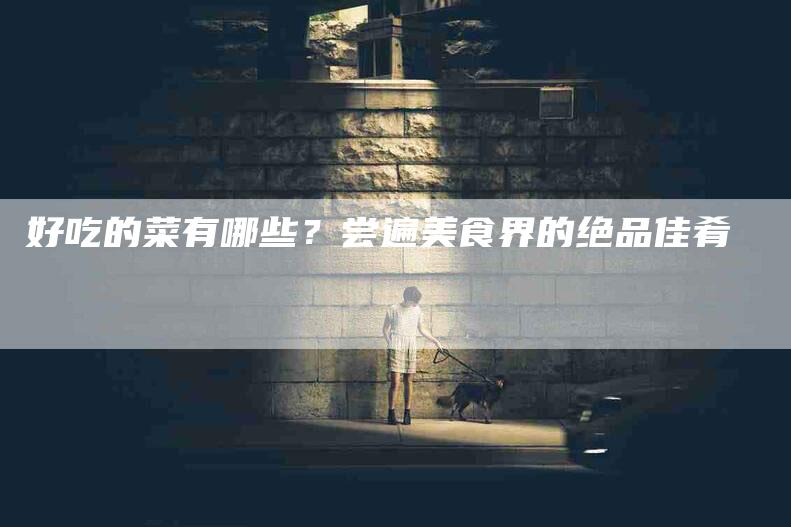 好吃的菜有哪些？尝遍美食界的绝品佳肴-住家保姆月嫂服务_家政保洁钟点工家政服务_速上门月嫂网首页