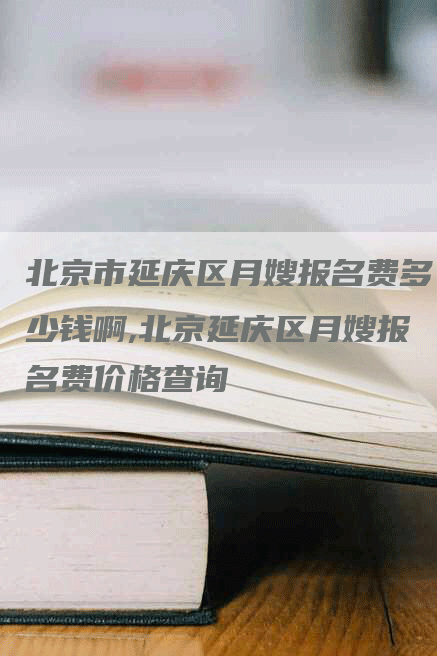北京市延庆区月嫂报名费多少钱啊,北京延庆区月嫂报名费价格查询
