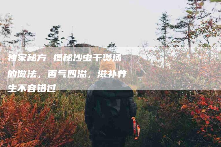 独家秘方 揭秘沙虫干煲汤的做法，香气四溢，滋补养生不容错过