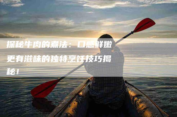 探秘牛肉的煮法：口感鲜嫩更有滋味的独特烹饪技巧揭秘！
