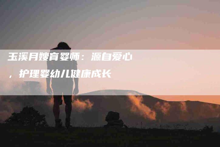 玉溪月嫂育婴师：源自爱心，护理婴幼儿健康成长-住家保姆月嫂服务_家政保洁钟点工家政服务_速上门月嫂网首页