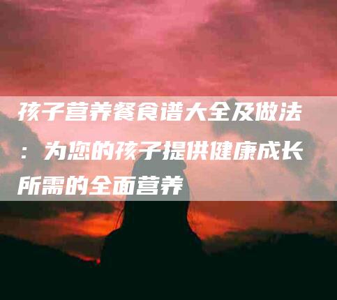 孩子营养餐食谱大全及做法：为您的孩子提供健康成长所需的全面营养-住家保姆月嫂服务_家政保洁钟点工家政服务_速上门月嫂网首页