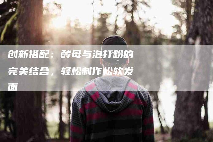 创新搭配：酵母与泡打粉的完美结合，轻松制作松软发面-住家保姆月嫂服务_家政保洁钟点工家政服务_速上门月嫂网首页