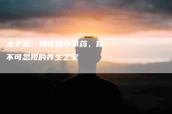 太子参：神奇的中草药，你不可忽视的养生之宝-速上门月嫂网