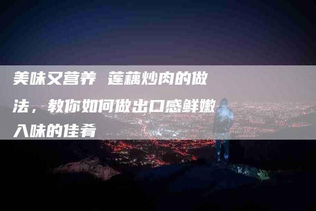 美味又营养 莲藕炒肉的做法，教你如何做出口感鲜嫩入味的佳肴