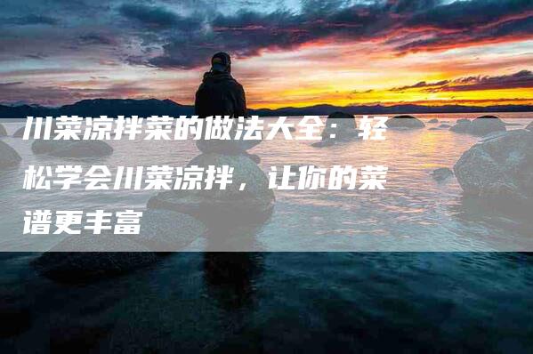 川菜凉拌菜的做法大全：轻松学会川菜凉拌，让你的菜谱更丰富