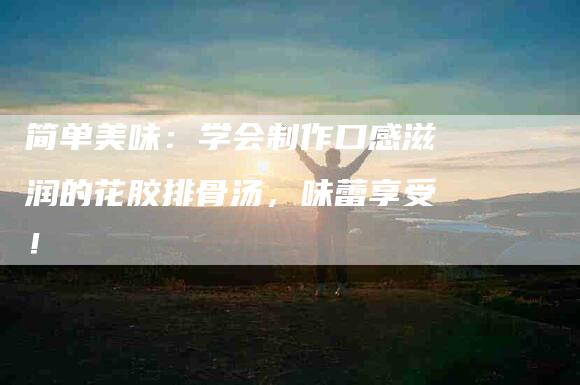 简单美味：学会制作口感滋润的花胶排骨汤，味蕾享受！-住家保姆月嫂服务_家政保洁钟点工家政服务_速上门月嫂网首页
