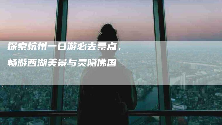 探索杭州一日游必去景点，畅游西湖美景与灵隐佛国-住家保姆月嫂服务_家政保洁钟点工家政服务_速上门月嫂网首页
