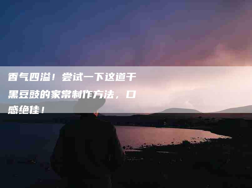 香气四溢！尝试一下这道干黑豆豉的家常制作方法，口感绝佳！