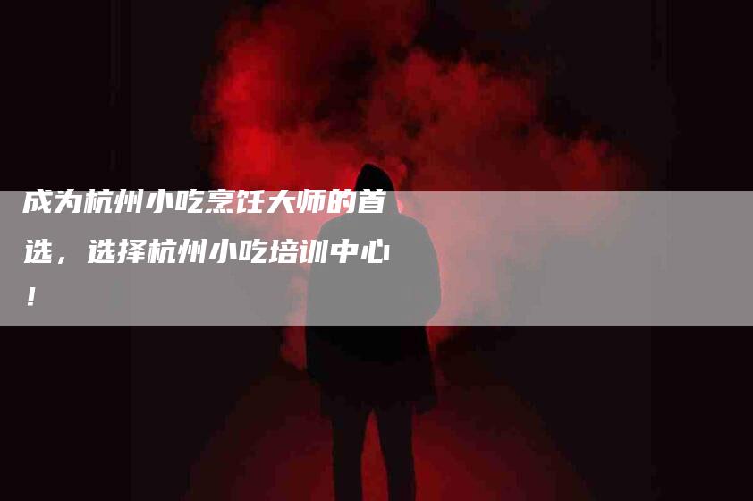 成为杭州小吃烹饪大师的首选，选择杭州小吃培训中心！