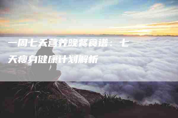 一周七天营养晚餐食谱：七天瘦身健康计划解析-住家保姆月嫂服务_家政保洁钟点工家政服务_速上门月嫂网首页