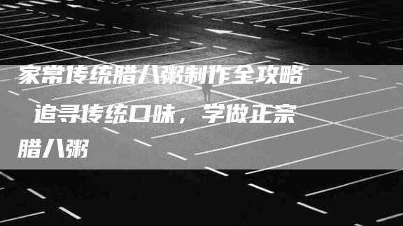 家常传统腊八粥制作全攻略 追寻传统口味，学做正宗腊八粥