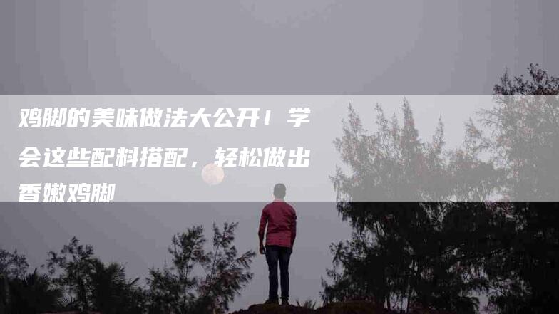 鸡脚的美味做法大公开！学会这些配料搭配，轻松做出香嫩鸡脚-住家保姆月嫂服务_家政保洁钟点工家政服务_速上门月嫂网首页