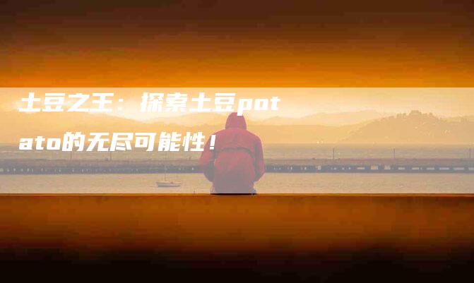 土豆之王：探索土豆potato的无尽可能性！